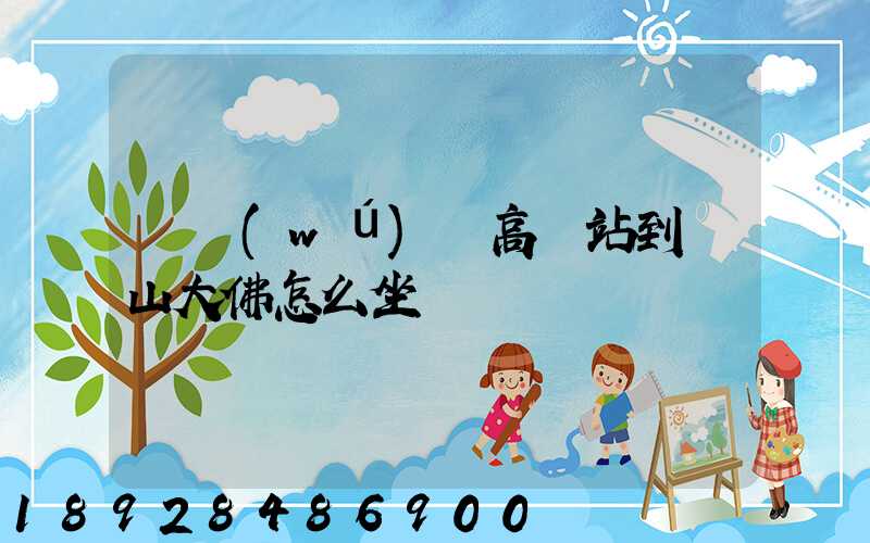 從無(wú)錫高鐵站到樂山大佛怎么坐車